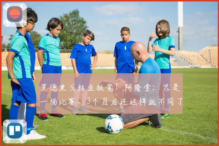 罗德里戈枯坐板凳！阿隆索：只是一场比赛，3个月后还这样就不同了