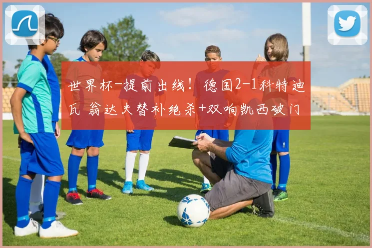 世界杯-提前出线！德国2-1科特迪瓦 翁达夫替补绝杀+双响凯西破门